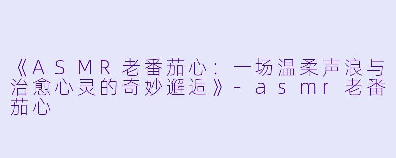 《ASMR老番茄心：一场温柔声浪与治愈心灵的奇妙邂逅》-asmr老番茄心