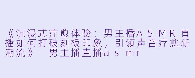 《沉浸式疗愈体验：男主播ASMR直播如何打破刻板印象，引领声音疗愈新潮流》-男主播直播asmr