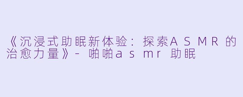 《沉浸式助眠新体验：探索ASMR的治愈力量》