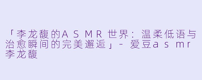 「李龙馥的ASMR世界：温柔低语与治愈瞬间的完美邂逅」-爱豆asmr李龙馥