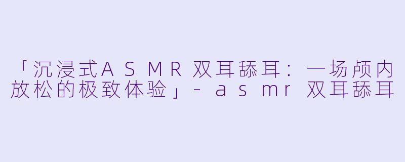 「沉浸式ASMR双耳舔耳:一场颅内放松的极致体验」