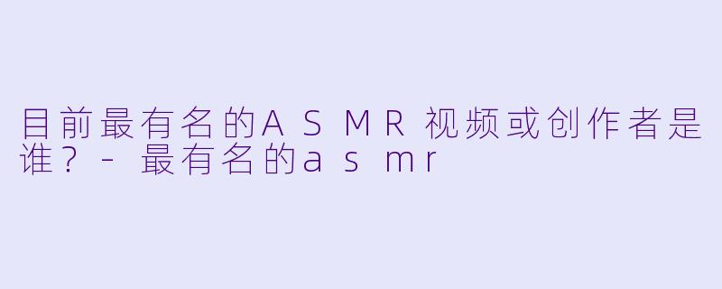 目前最有名的ASMR视频或创作者是谁?
