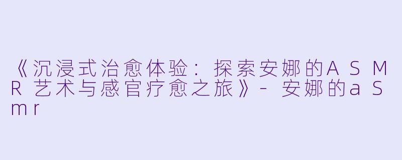 《沉浸式治愈体验：探索安娜的ASMR艺术与感官疗愈之旅》-安娜的aSmr