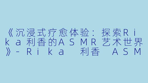 《沉浸式疗愈体验：探索Rika利香的ASMR艺术世界》-Rika 利香 ASMR