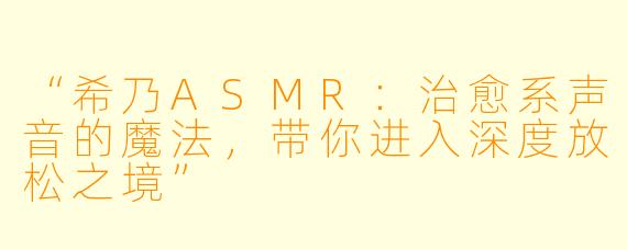 “希乃ASMR：治愈系声音的魔法，带你进入深度放松之境”