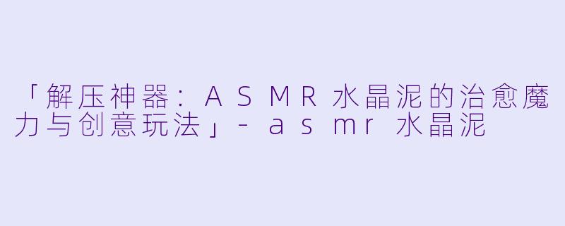 「解压神器：ASMR水晶泥的治愈魔力与创意玩法」-asmr水晶泥