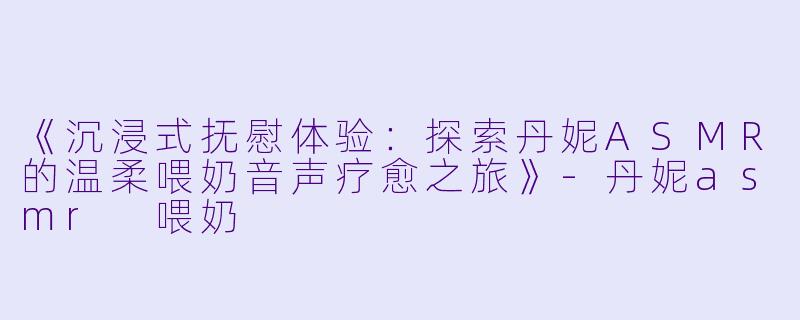 《沉浸式抚慰体验：探索丹妮ASMR的温柔喂奶音声疗愈之旅》-丹妮asmr 喂奶