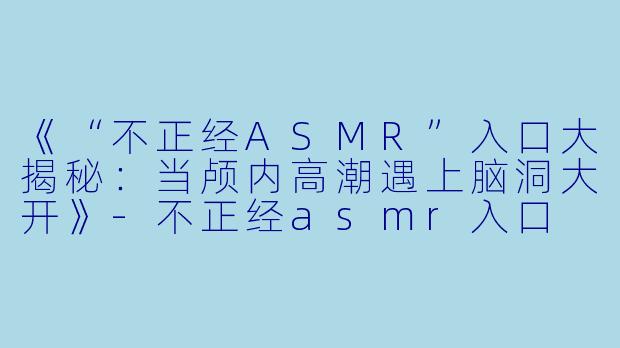 《“不正经ASMR”入口大揭秘：当颅内高潮遇上脑洞大开》-不正经asmr入口
