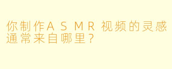 你制作ASMR视频的灵感通常来自哪里？