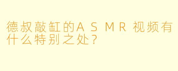 德叔敲缸的ASMR视频有什么特别之处?