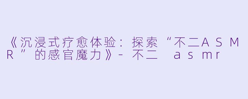 《沉浸式疗愈体验：探索“不二ASMR”的感官魔力》-不二 asmr
