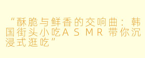 “酥脆与鲜香的交响曲：韩国街头小吃ASMR带你沉浸式逛吃”