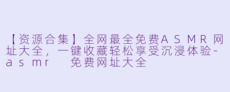 【资源合集】全网最全免费ASMR网址大全，一键收藏轻松享受沉浸体验-asmr 免费网址大全
