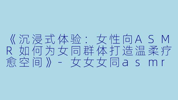 《沉浸式体验：女性向ASMR如何为女同群体打造温柔疗愈空间》-女女女同asmr