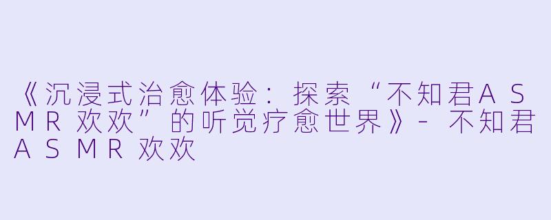 《沉浸式治愈体验：探索“不知君ASMR欢欢”的听觉疗愈世界》-不知君ASMR欢欢