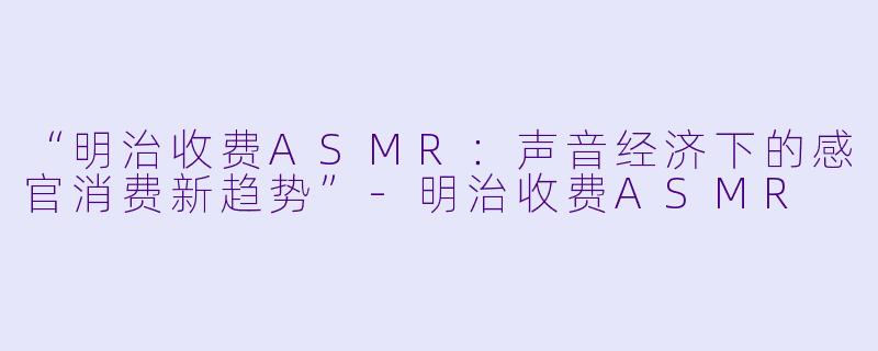 “明治收费ASMR:声音经济下的感官消费新趋势”