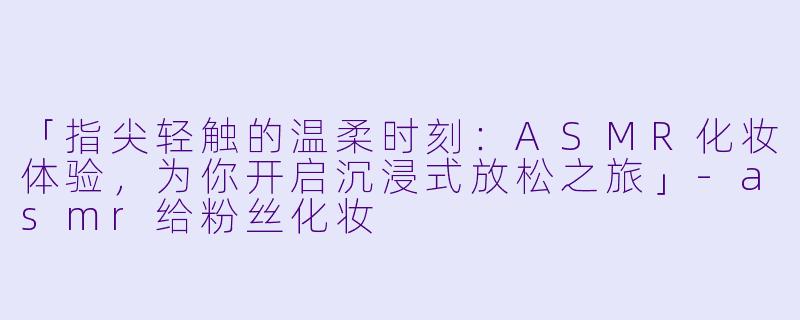 「指尖轻触的温柔时刻:ASMR化妆体验,为你开启沉浸式放松之旅」