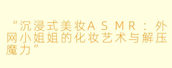 “沉浸式美妆ASMR：外网小姐姐的化妆艺术与解压魔力”