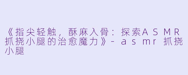 《指尖轻触，酥麻入骨：探索ASMR抓挠小腿的治愈魔力》-asmr抓挠小腿