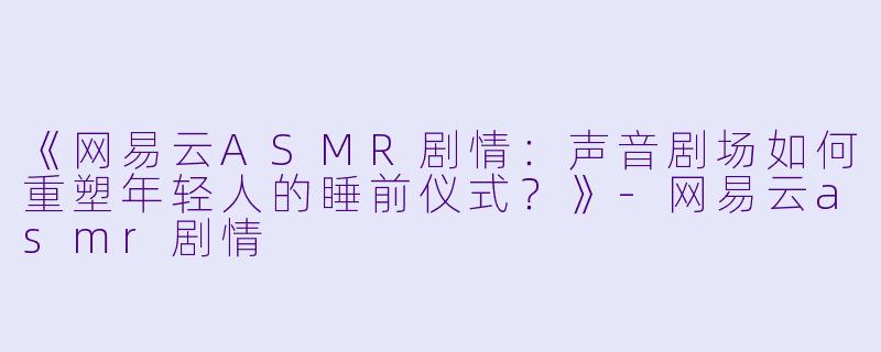 《网易云ASMR剧情：声音剧场如何重塑年轻人的睡前仪式？》-网易云asmr剧情