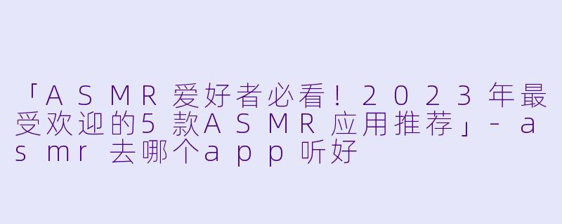 「ASMR爱好者必看！2023年最受欢迎的5款ASMR应用推荐」-asmr去哪个app听好