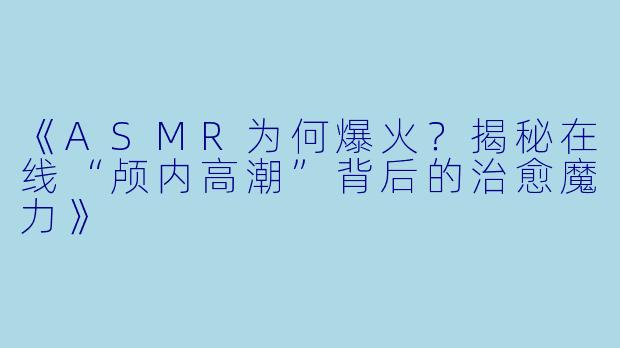 《ASMR为何爆火？揭秘在线“颅内高潮”背后的治愈魔力》
