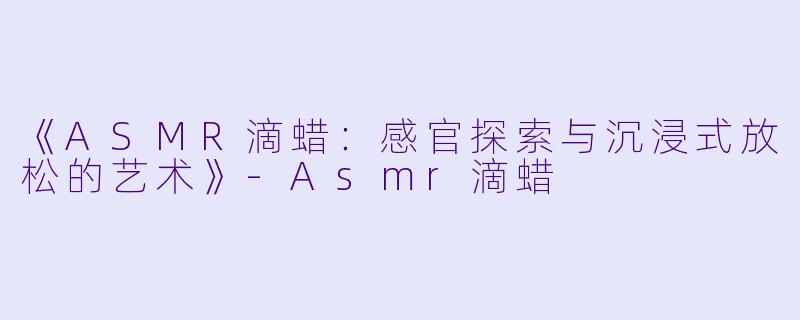 《ASMR滴蜡：感官探索与沉浸式放松的艺术》-Asmr滴蜡