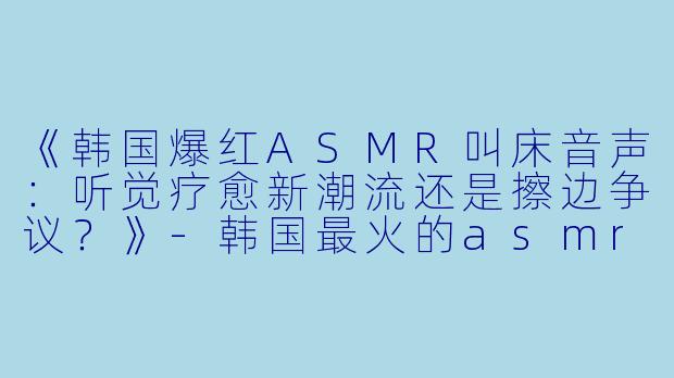 《韩国爆红ASMR叫床音声：听觉疗愈新潮流还是擦边争议？》-韩国最火的asmr叫床