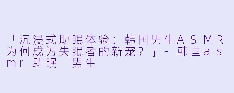 「沉浸式助眠体验：韩国男生ASMR为何成为失眠者的新宠？」