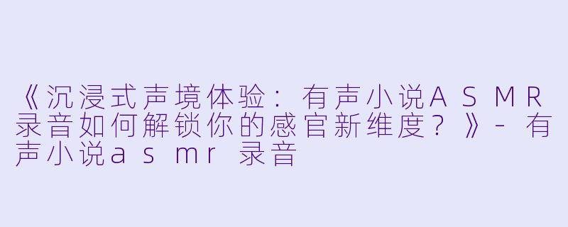 《沉浸式声境体验：有声小说ASMR录音如何解锁你的感官新维度？》-有声小说asmr录音