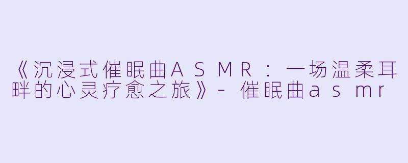 《沉浸式催眠曲ASMR：一场温柔耳畔的心灵疗愈之旅》-催眠曲asmr