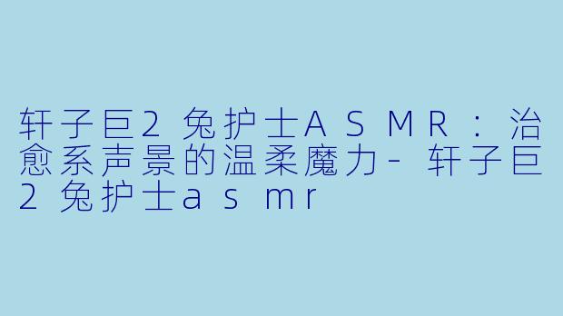 轩子巨2兔护士ASMR：治愈系声景的温柔魔力-轩子巨2兔护士asmr