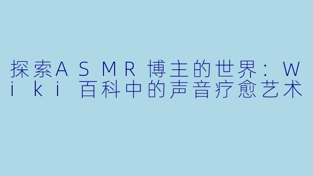 探索ASMR博主的世界：Wiki百科中的声音疗愈艺术