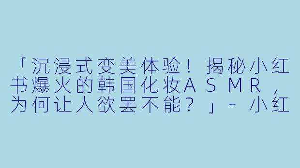 「沉浸式变美体验!揭秘小红书爆火的韩国化妆ASMR,为何让人欲罢不能?」