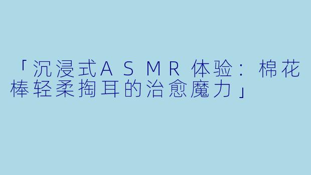 「沉浸式ASMR体验：棉花棒轻柔掏耳的治愈魔力」