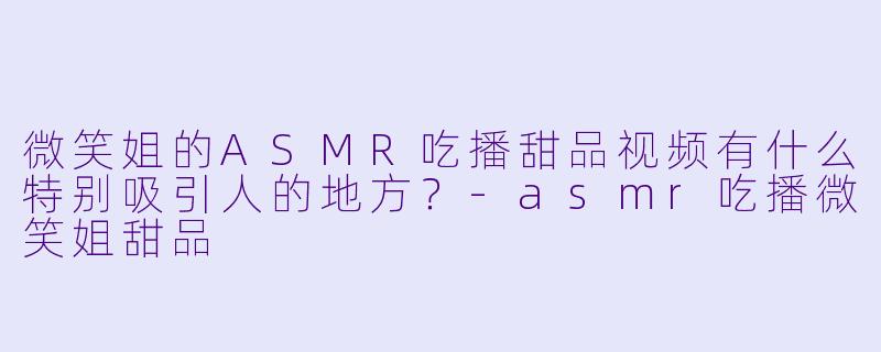 微笑姐的ASMR吃播甜品视频有什么特别吸引人的地方？-asmr吃播微笑姐甜品