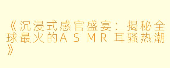 《沉浸式感官盛宴：揭秘全球最火的ASMR耳骚热潮》