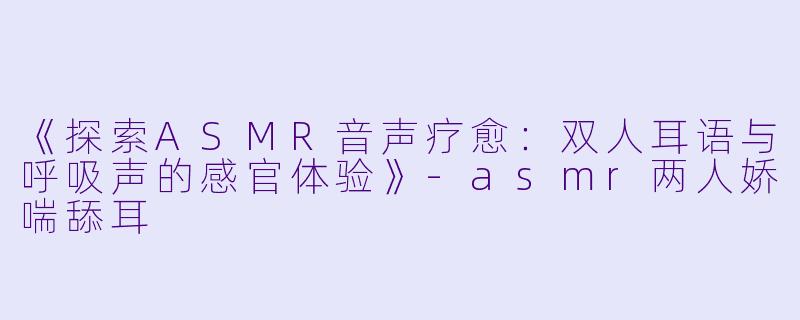 《探索ASMR音声疗愈：双人耳语与呼吸声的感官体验》-asmr两人娇喘舔耳