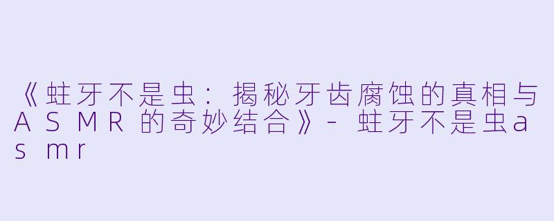 《蛀牙不是虫：揭秘牙齿腐蚀的真相与ASMR的奇妙结合》-蛀牙不是虫asmr