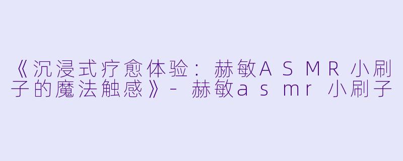 《沉浸式疗愈体验：赫敏ASMR小刷子的魔法触感》-赫敏asmr小刷子