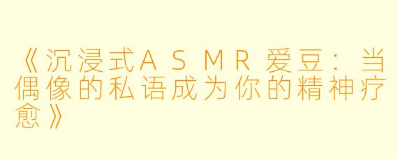 《沉浸式ASMR爱豆：当偶像的私语成为你的精神疗愈》