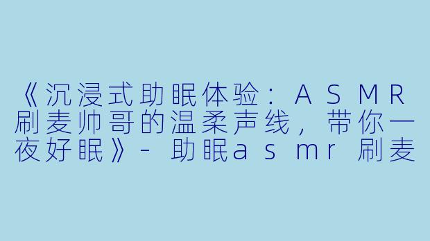 《沉浸式助眠体验：ASMR刷麦帅哥的温柔声线，带你一夜好眠》-助眠asmr刷麦帅哥