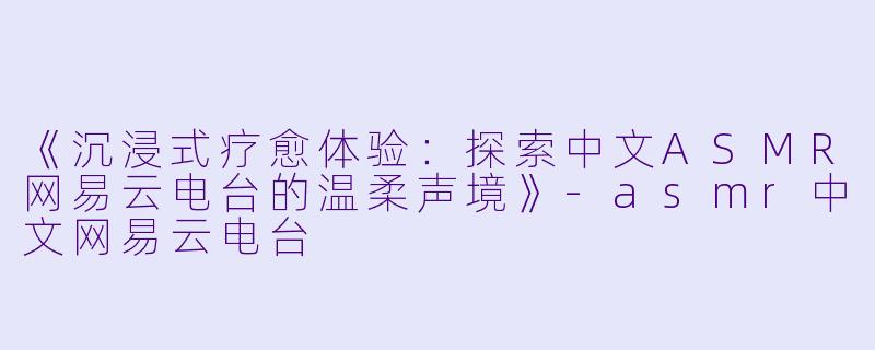 《沉浸式疗愈体验:探索中文ASMR网易云电台的温柔声境》