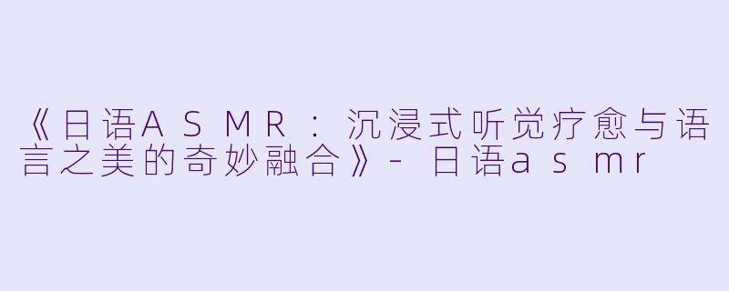 《日语ASMR：沉浸式听觉疗愈与语言之美的奇妙融合》-日语asmr