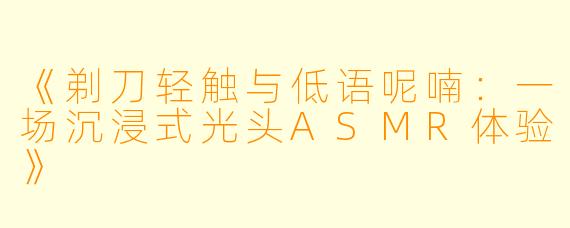 《剃刀轻触与低语呢喃：一场沉浸式光头ASMR体验》