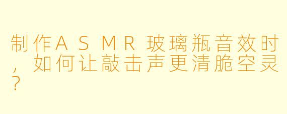 制作ASMR玻璃瓶音效时,如何让敲击声更清脆空灵?
