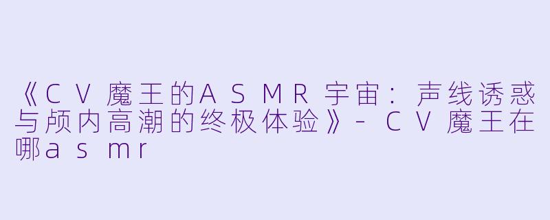 《CV魔王的ASMR宇宙：声线诱惑与颅内高潮的终极体验》-CV魔王在哪asmr
