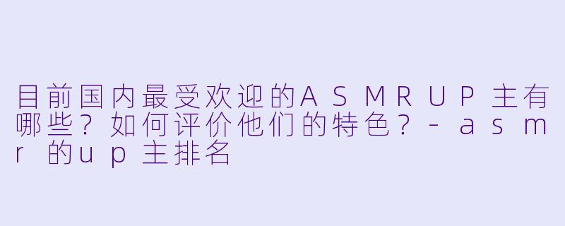目前国内最受欢迎的ASMRUP主有哪些?如何评价他们的特色?