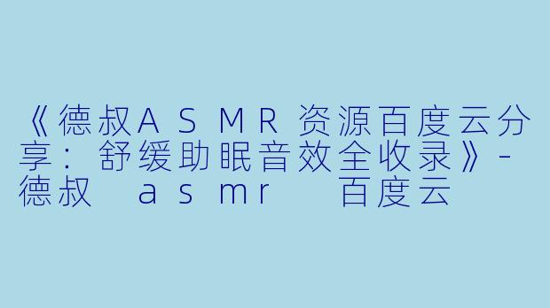 《德叔ASMR资源百度云分享：舒缓助眠音效全收录》-德叔 asmr 百度云