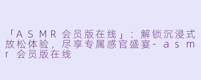 「ASMR会员版在线」：解锁沉浸式放松体验，尽享专属感官盛宴-asmr会员版在线